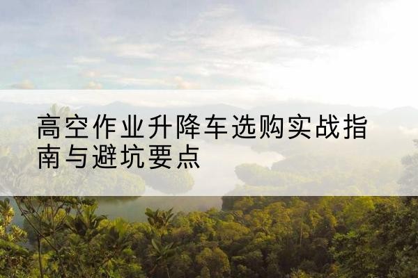 三亚升降车怎么选-高空作业升降车选购实战指南与避坑要点