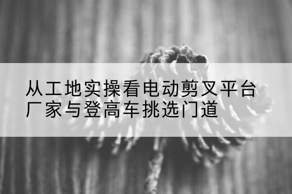 三亚电动剪叉升降平台厂家-从工地实操看电动剪叉平台厂家与登高车挑选门道