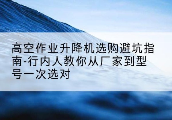 三亚升降平台厂家-高空作业升降机选购避坑指南-行内人教你从厂家到型号一次选对