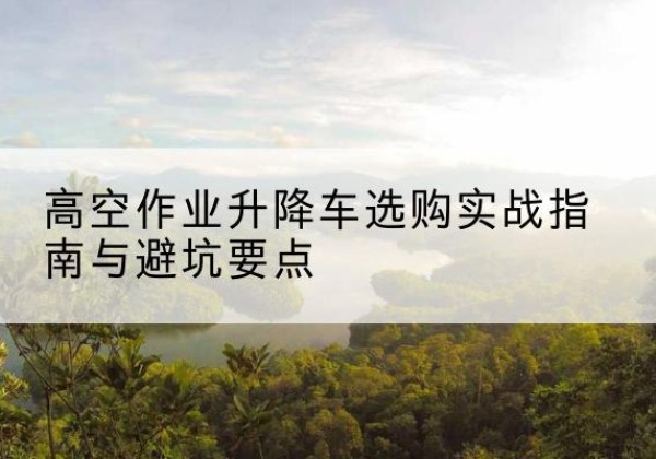 三亚升降车怎么选-高空作业升降车选购实战指南与避坑要点