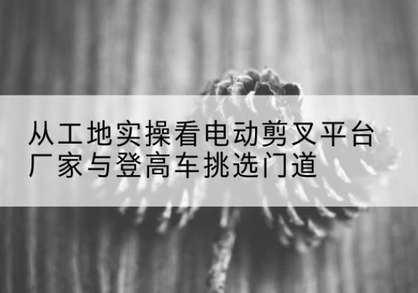 三亚电动剪叉升降平台厂家-从工地实操看电动剪叉平台厂家与登高车挑选门道